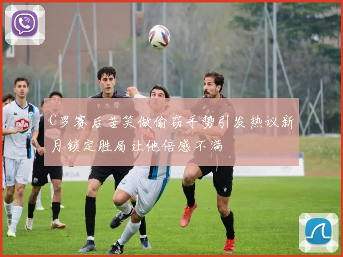 C罗赛后苦笑做偷窃手势引发热议新月锁定胜局让他倍感不满