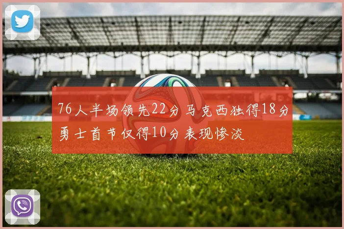 76人半场领先22分马克西独得18分勇士首节仅得10分表现惨淡