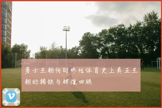 勇士王朝何时终结体育史上真正王朝的稀缺与辉煌回顾