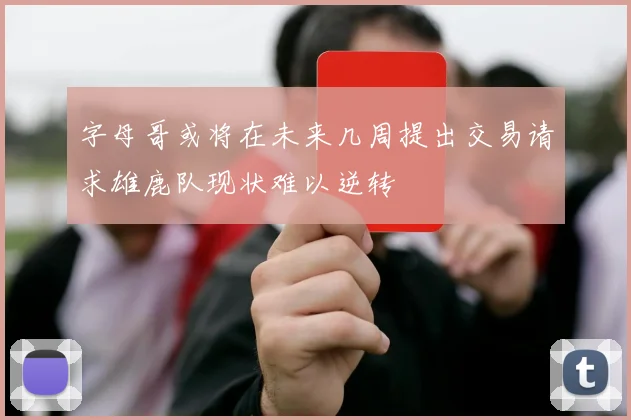 字母哥或将在未来几周提出交易请求雄鹿队现状难以逆转