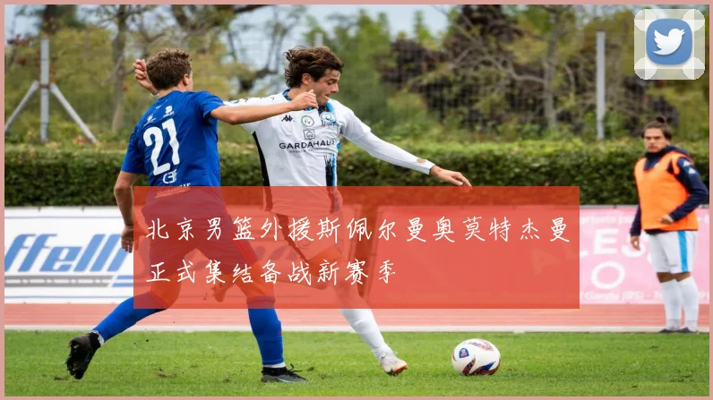 北京男篮外援斯佩尔曼奥莫特杰曼正式集结备战新赛季