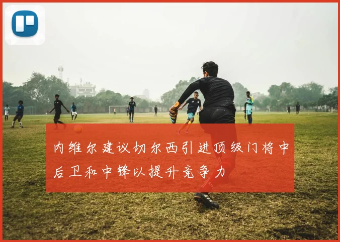 内维尔建议切尔西引进顶级门将中后卫和中锋以提升竞争力
