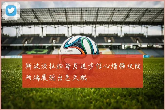 斯波谈拉松每月进步信心增强攻防两端展现出色天赋
