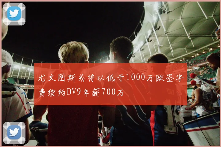 尤文图斯或将以低于1000万欧签字费续约DV9年薪700万