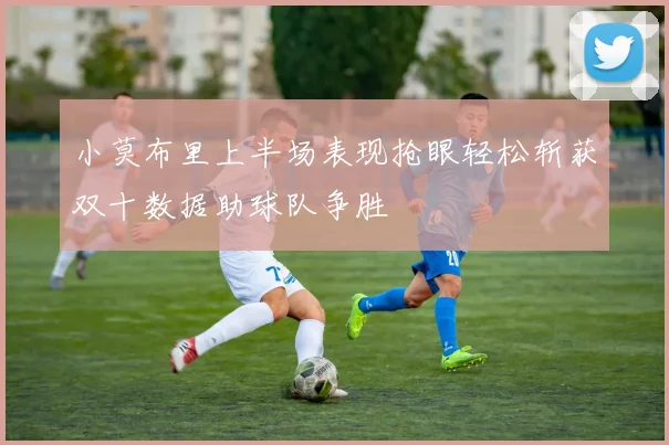 小莫布里上半场表现抢眼轻松斩获双十数据助球队争胜