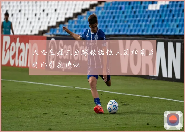 大洛生涯三分球数据惊人反转前后对比引发热议