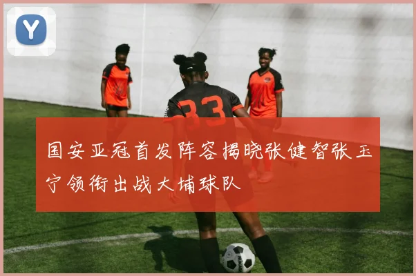 国安亚冠首发阵容揭晓张健智张玉宁领衔出战大埔球队