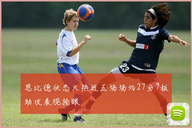 恩比德状态火热近五场场均27分7板助攻表现抢眼