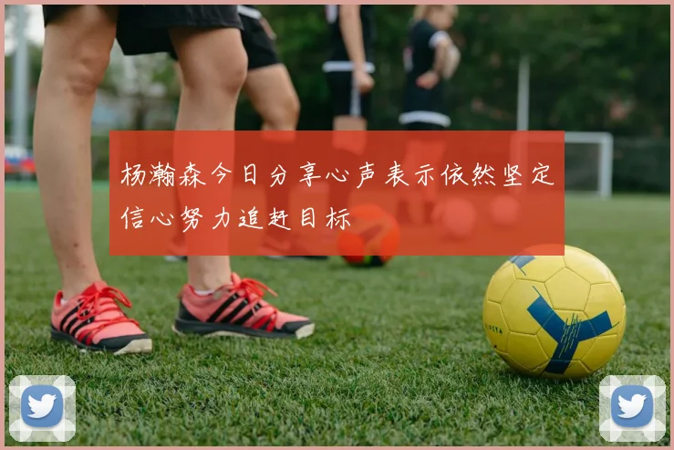 杨瀚森今日分享心声表示依然坚定信心努力追赶目标