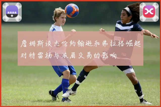詹姆斯谈杰伦约翰逊和弗拉格崛起对特雷杨与浓眉交易的影响