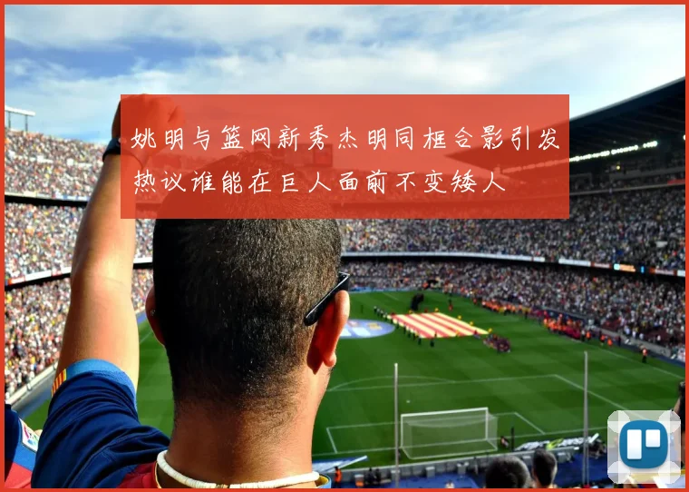 姚明与篮网新秀杰明同框合影引发热议谁能在巨人面前不变矮人