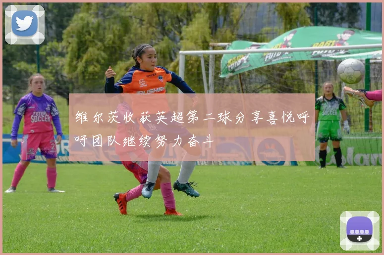维尔茨收获英超第二球分享喜悦呼吁团队继续努力奋斗