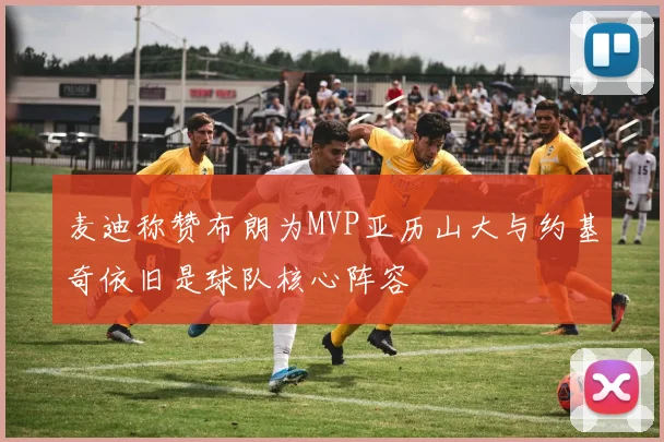 麦迪称赞布朗为MVP亚历山大与约基奇依旧是球队核心阵容