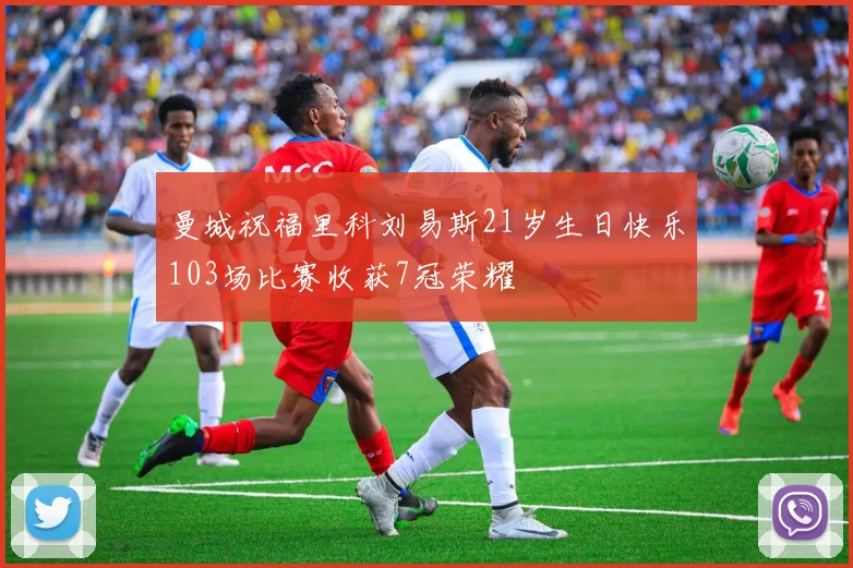 曼城祝福里科刘易斯21岁生日快乐103场比赛收获7冠荣耀