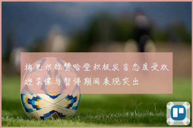 梅里尔称赞哈登积极发言态度受欢迎录像与暂停期间表现突出